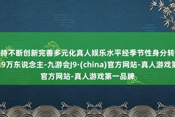 坚持不断创新完善多元化真人娱乐水平经季节性身分转机后为20.9万东说念主-九游会J9·(china)官方网站-真人游戏第一品牌