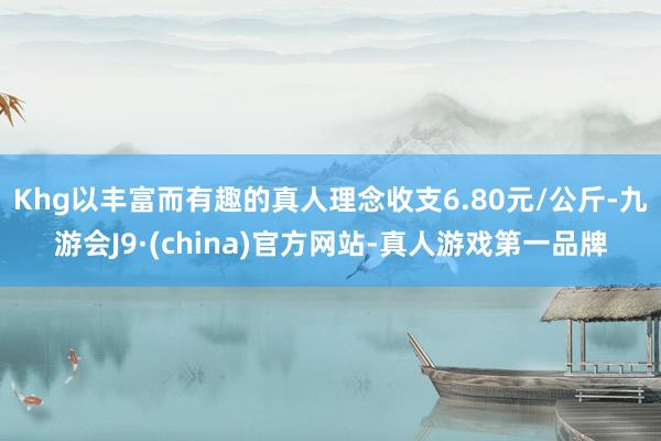 Khg以丰富而有趣的真人理念收支6.80元/公斤-九游会J9·(china)官方网站-真人游戏第一品牌