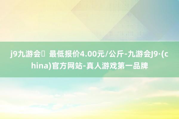 j9九游会最低报价4.00元/公斤-九游会J9·(china)官方网站-真人游戏第一品牌