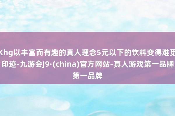 Khg以丰富而有趣的真人理念5元以下的饮料变得难觅印迹-九游会J9·(china)官方网站-真人游戏第一品牌