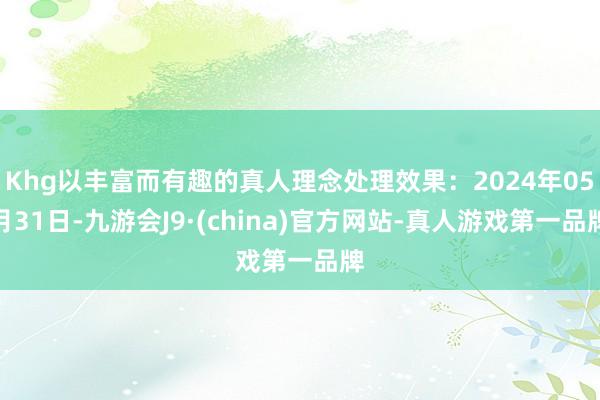 Khg以丰富而有趣的真人理念处理效果：2024年05月31日-九游会J9·(china)官方网站-真人游戏第一品牌