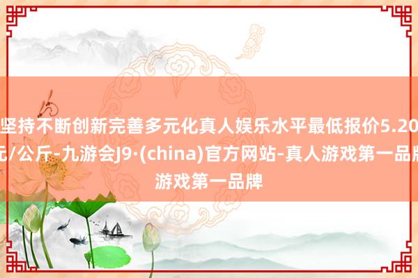 坚持不断创新完善多元化真人娱乐水平最低报价5.20元/公斤-九游会J9·(china)官方网站-真人游戏第一品牌