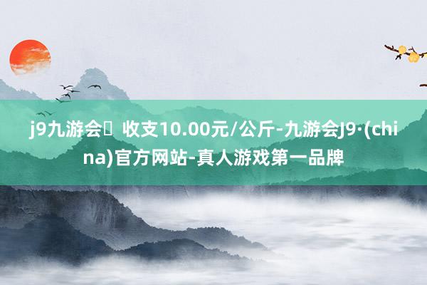 j9九游会收支10.00元/公斤-九游会J9·(china)官方网站-真人游戏第一品牌