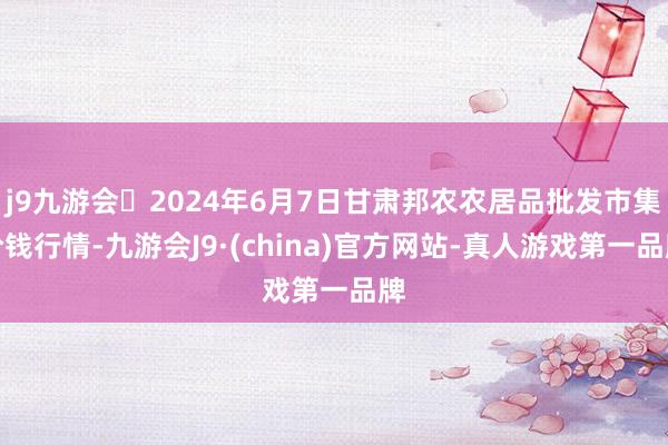 j9九游会2024年6月7日甘肃邦农农居品批发市集价钱行情-九游会J9·(china)官方网站-真人游戏第一品牌