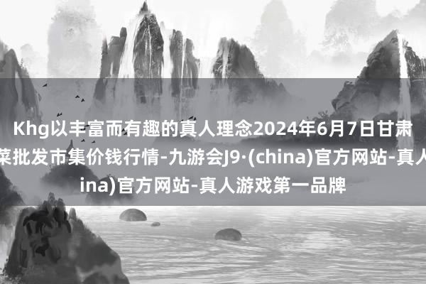 Khg以丰富而有趣的真人理念2024年6月7日甘肃天水市瀛池果菜批发市集价钱行情-九游会J9·(china)官方网站-真人游戏第一品牌