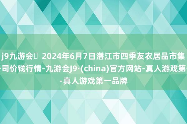 j9九游会2024年6月7日潜江市四季友农居品市集有限公司价钱行情-九游会J9·(china)官方网站-真人游戏第一品牌