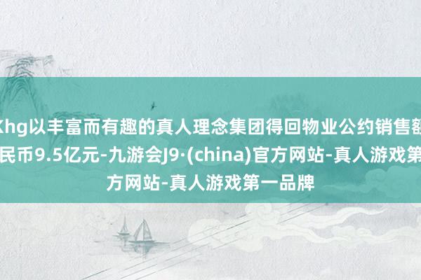 Khg以丰富而有趣的真人理念集团得回物业公约销售额东谈主民币9.5亿元-九游会J9·(china)官方网站-真人游戏第一品牌