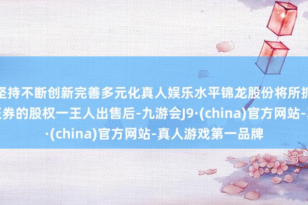 坚持不断创新完善多元化真人娱乐水平锦龙股份将所抓中山证券和东莞证券的股权一王人出售后-九游会J9·(china)官方网站-真人游戏第一品牌