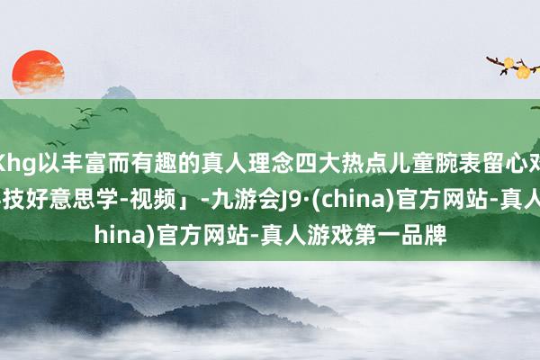 Khg以丰富而有趣的真人理念四大热点儿童腕表留心对比横评 丨「科技好意思学-视频」-九游会J9·(china)官方网站-真人游戏第一品牌