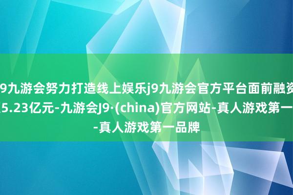 j9九游会努力打造线上娱乐j9九游会官方平台面前融资余额5.23亿元-九游会J9·(china)官方网站-真人游戏第一品牌