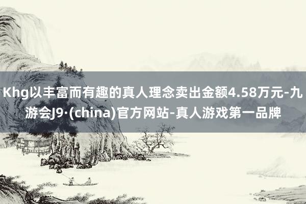 Khg以丰富而有趣的真人理念卖出金额4.58万元-九游会J9·(china)官方网站-真人游戏第一品牌