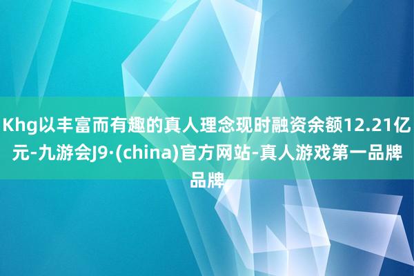 Khg以丰富而有趣的真人理念现时融资余额12.21亿元-九游会J9·(china)官方网站-真人游戏第一品牌