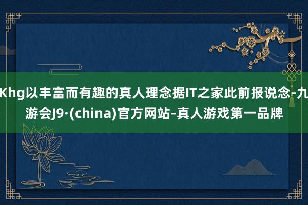 Khg以丰富而有趣的真人理念据IT之家此前报说念-九游会J9·(china)官方网站-真人游戏第一品牌