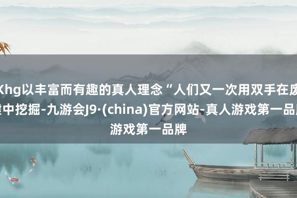 Khg以丰富而有趣的真人理念“人们又一次用双手在废墟中挖掘-九游会J9·(china)官方网站-真人游戏第一品牌