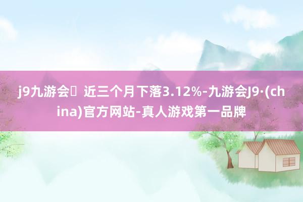 j9九游会近三个月下落3.12%-九游会J9·(china)官方网站-真人游戏第一品牌