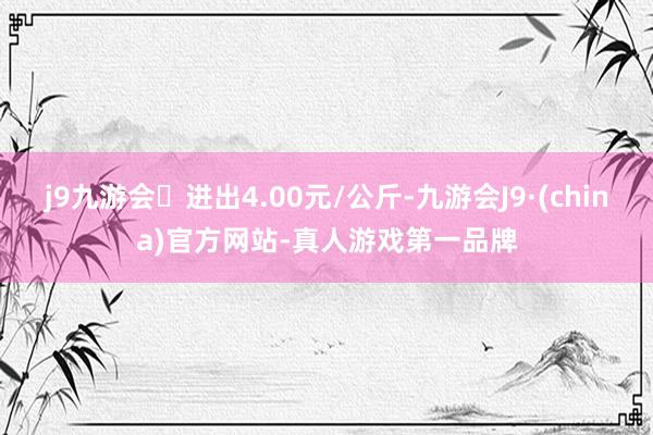 j9九游会进出4.00元/公斤-九游会J9·(china)官方网站-真人游戏第一品牌