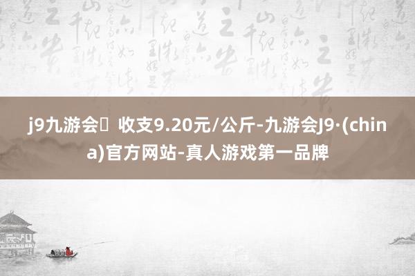 j9九游会收支9.20元/公斤-九游会J9·(china)官方网站-真人游戏第一品牌