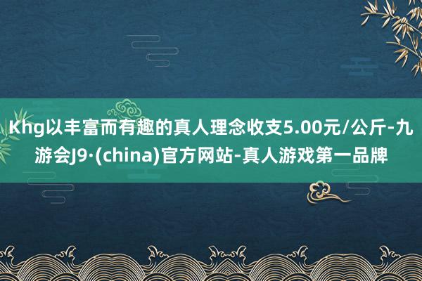 Khg以丰富而有趣的真人理念收支5.00元/公斤-九游会J9·(china)官方网站-真人游戏第一品牌