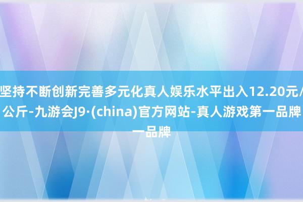 坚持不断创新完善多元化真人娱乐水平出入12.20元/公斤-九游会J9·(china)官方网站-真人游戏第一品牌