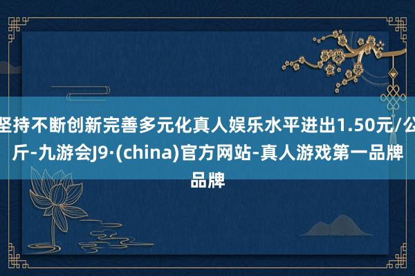 坚持不断创新完善多元化真人娱乐水平进出1.50元/公斤-九游会J9·(china)官方网站-真人游戏第一品牌