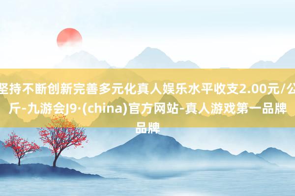 坚持不断创新完善多元化真人娱乐水平收支2.00元/公斤-九游会J9·(china)官方网站-真人游戏第一品牌