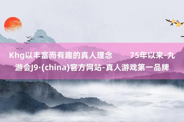 Khg以丰富而有趣的真人理念        75年以来-九游会J9·(china)官方网站-真人游戏第一品牌