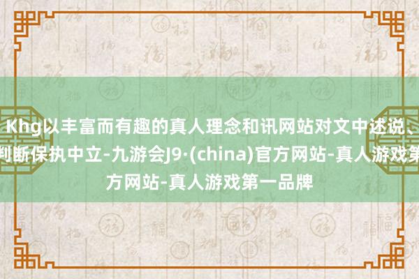 Khg以丰富而有趣的真人理念和讯网站对文中述说、不雅点判断保执中立-九游会J9·(china)官方网站-真人游戏第一品牌