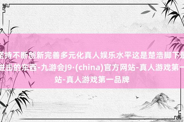 坚持不断创新完善多元化真人娱乐水平这是楚浩脚下最最最进击的东西-九游会J9·(china)官方网站-真人游戏第一品牌