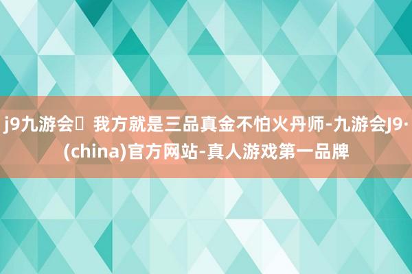 j9九游会我方就是三品真金不怕火丹师-九游会J9·(china)官方网站-真人游戏第一品牌