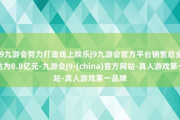 j9九游会努力打造线上娱乐j9九游会官方平台销售总金额预估为8.8亿元-九游会J9·(china)官方网站-真人游戏第一品牌