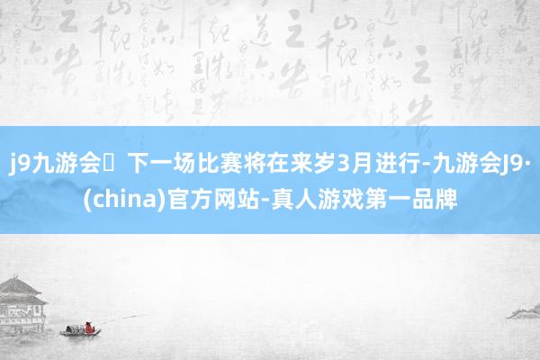 j9九游会下一场比赛将在来岁3月进行-九游会J9·(china)官方网站-真人游戏第一品牌