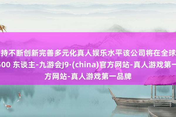 坚持不断创新完善多元化真人娱乐水平该公司将在全球裁人 5500 东谈主-九游会J9·(china)官方网站-真人游戏第一品牌