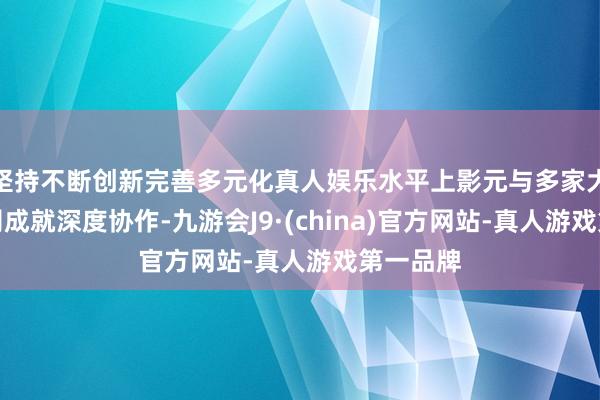 坚持不断创新完善多元化真人娱乐水平上影元与多家大模子公司成就深度协作-九游会J9·(china)官方网站-真人游戏第一品牌