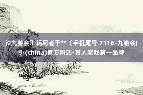 j9九游会耗尽者于**（手机尾号 7116-九游会J9·(china)官方网站-真人游戏第一品牌