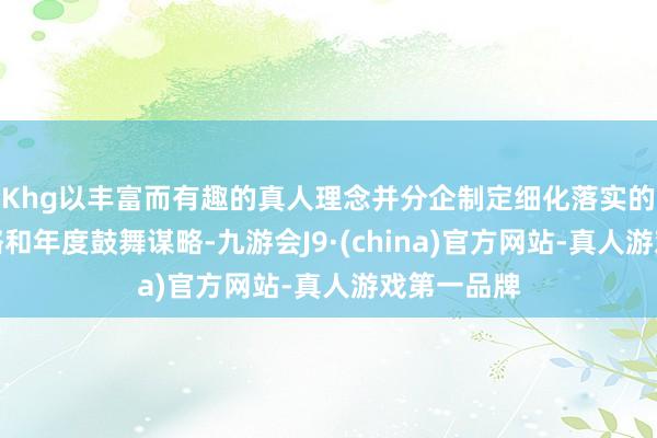 Khg以丰富而有趣的真人理念并分企制定细化落实的履行有谋略和年度鼓舞谋略-九游会J9·(china)官方网站-真人游戏第一品牌